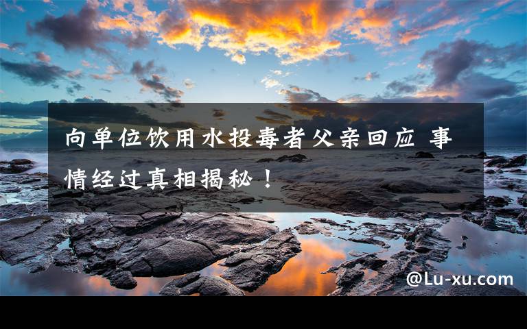 向单位饮用水投毒者父亲回应 事情经过真相揭秘！