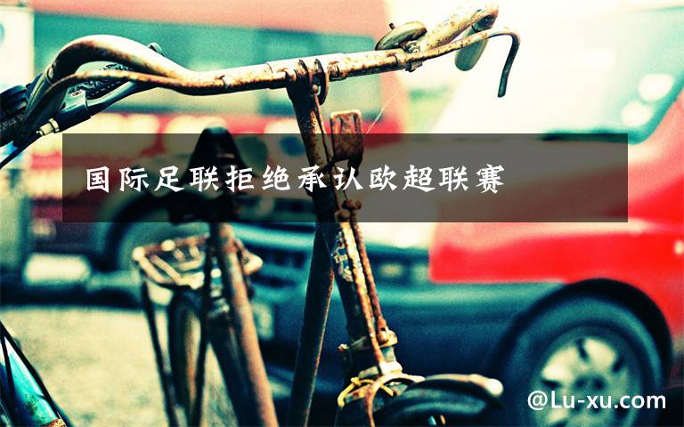 国际足联拒绝承认欧超联赛