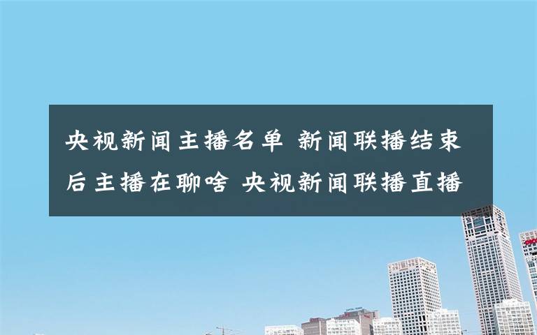 央视新闻主播名单 新闻联播结束后主播在聊啥 央视新闻联播直播主播内容介绍