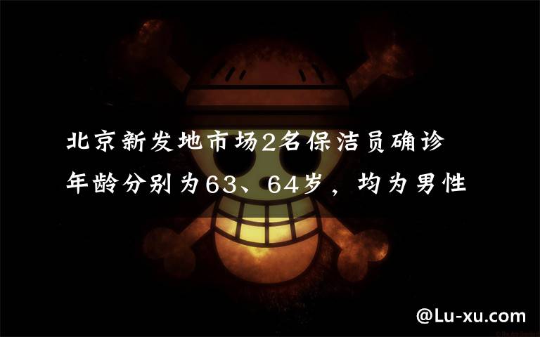 北京新发地市场2名保洁员确诊 年龄分别为63、64岁，均为男性