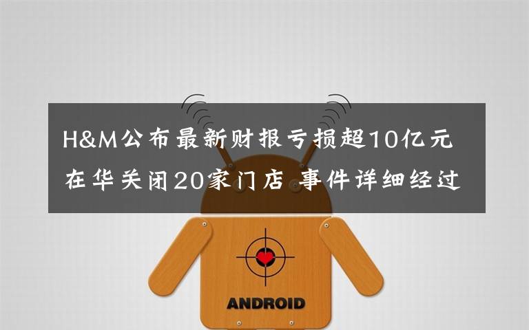 H&M公布最新财报亏损超10亿元 在华关闭20家门店 事件详细经过！