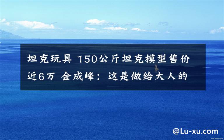 坦克玩具 150公斤坦克模型售价近6万 金成峰：这是做给大人的玩具