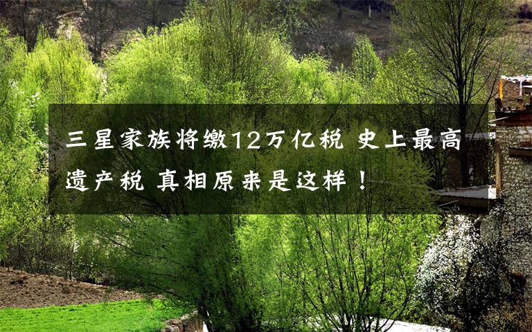 三星家族将缴12万亿税 史上最高遗产税 真相原来是这样！