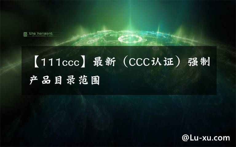 【111ccc】最新（CCC认证）强制产品目录范围