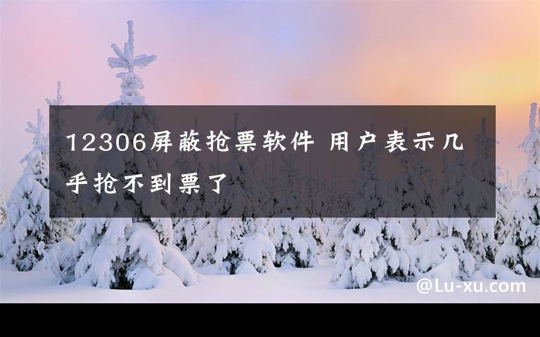 12306屏蔽抢票软件 用户表示几乎抢不到票了