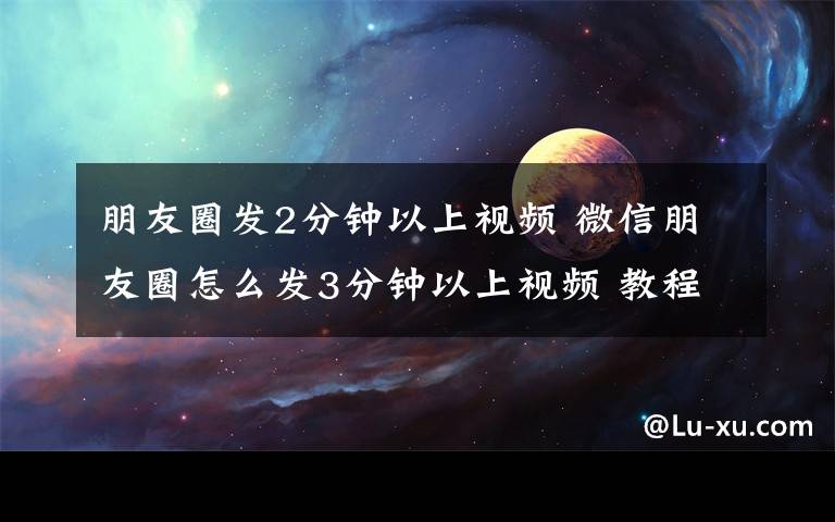 朋友圈发2分钟以上视频 微信朋友圈怎么发3分钟以上视频 教程详细步骤分享