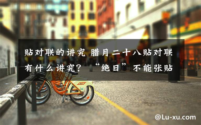 贴对联的讲究 腊月二十八贴对联有什么讲究？ “绝日”不能张贴春联
