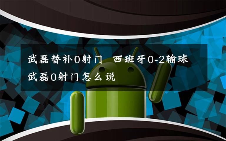 武磊替补0射门 西班牙0-2输球武磊0射门怎么说