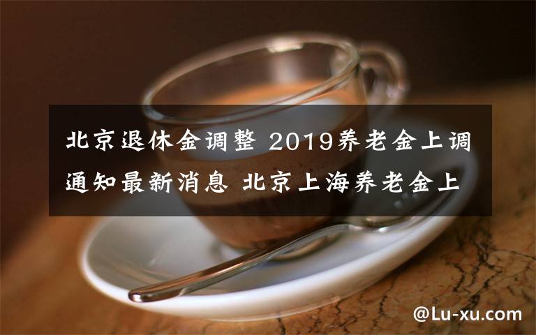 北京退休金调整 2019养老金上调通知最新消息 北京上海养老金上涨了多少