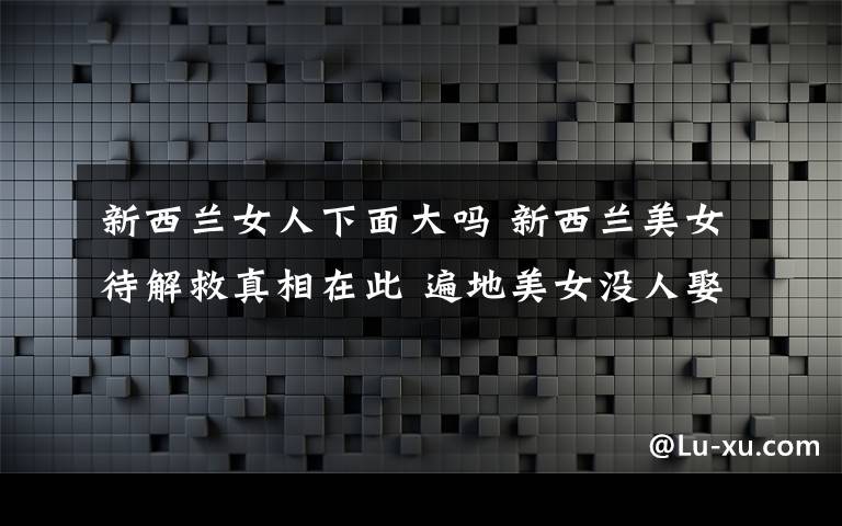 新西兰女人下面大吗 新西兰美女待解救真相在此 遍地美女没人娶 俄乌大妈比美女多!