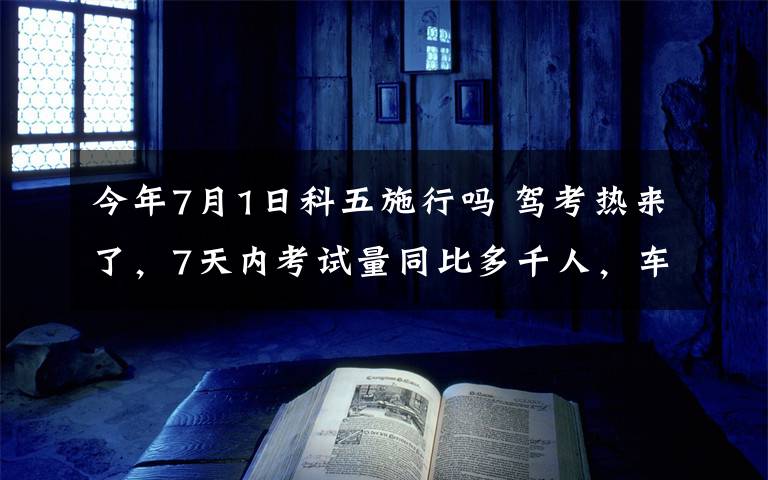 今年7月1日科五施行吗 驾考热来了，7天内考试量同比多千人，车管所推出应对措施 科一随进随考，科二科三每天增3场