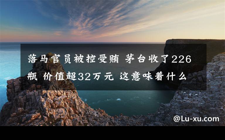 落马官员被控受贿 茅台收了226瓶 价值超32万元 这意味着什么?