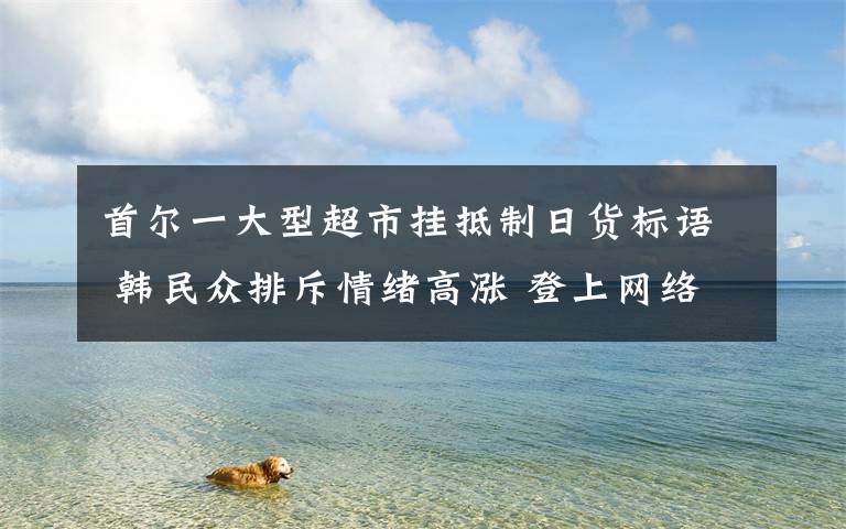 首尔一大型超市挂抵制日货标语 韩民众排斥情绪高涨 登上网络热搜了！