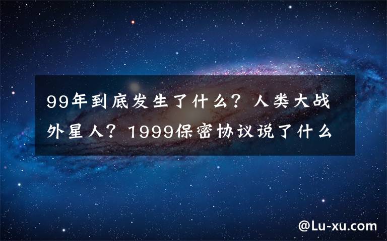 99年到底发生了什么？人类大战外星人？1999保密协议说了什么？