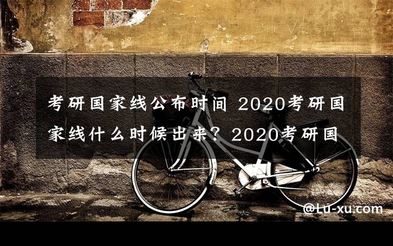 考研国家线公布时间 2020考研国家线什么时候出来？2020考研国家线多少？