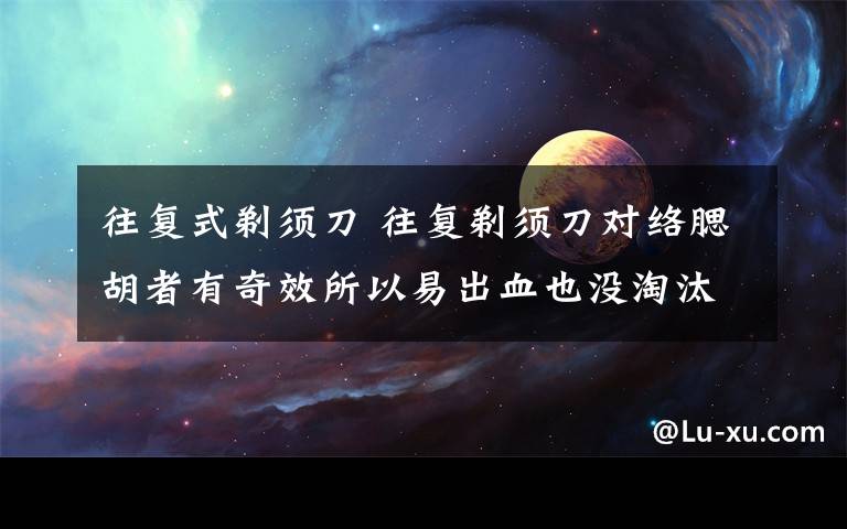 往复式剃须刀 往复剃须刀对络腮胡者有奇效所以易出血也没淘汰