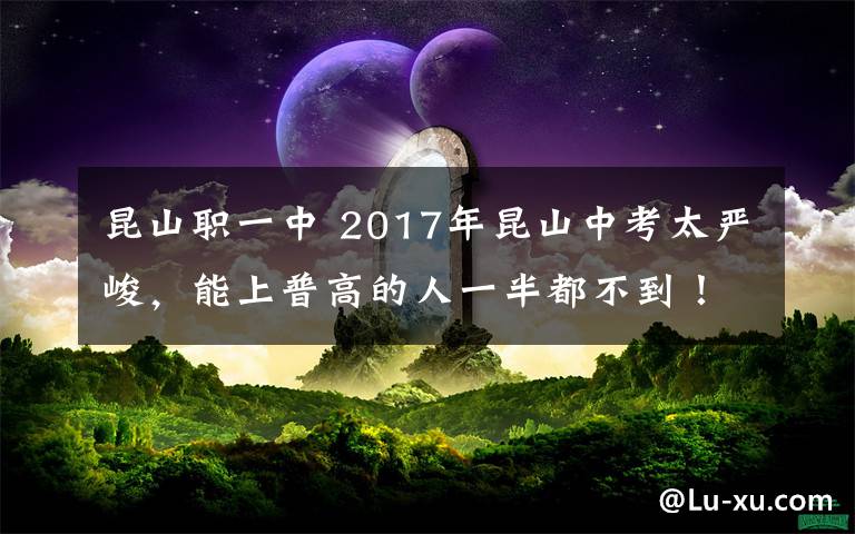 昆山职一中 2017年昆山中考太严峻，能上普高的人一半都不到！