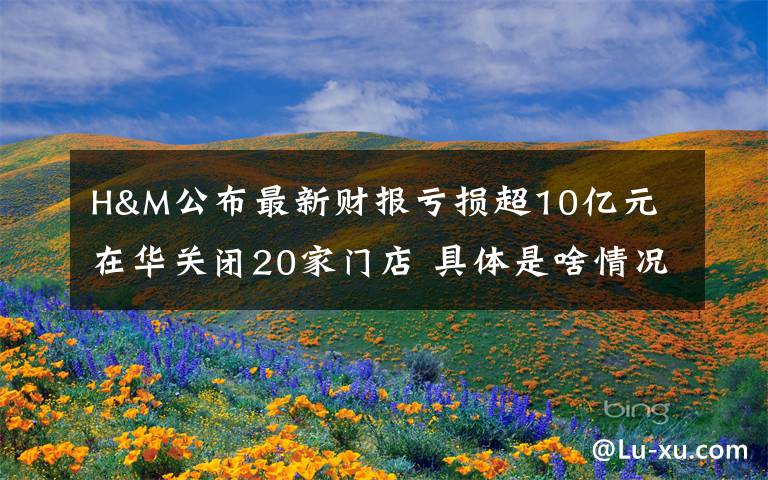 H&M公布最新财报亏损超10亿元 在华关闭20家门店 具体是啥情况?