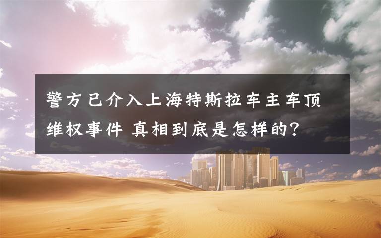 警方已介入上海特斯拉车主车顶维权事件 真相到底是怎样的？