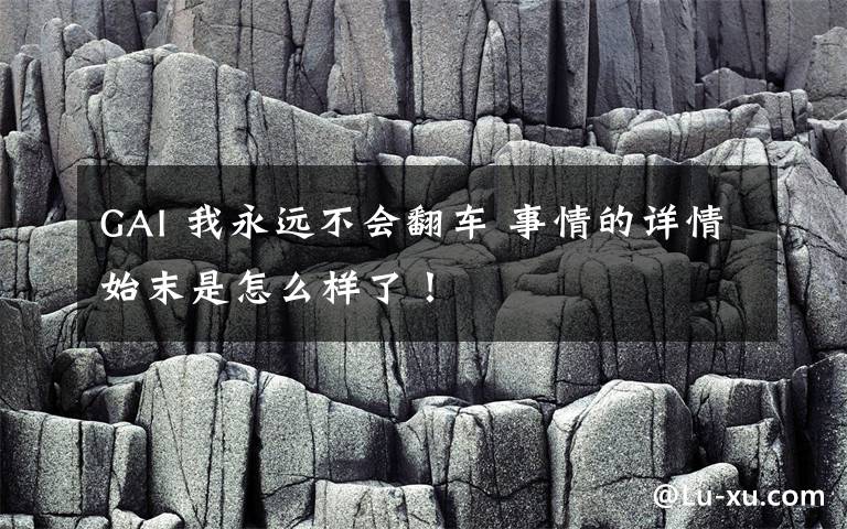 GAI 我永远不会翻车 事情的详情始末是怎么样了！