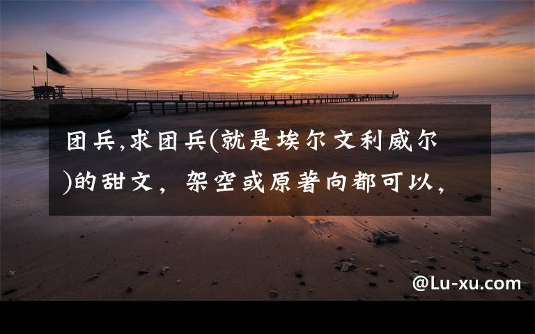 团兵,求团兵(就是埃尔文利威尔)的甜文，架空或原著向都可以，就是要甜甜甜!全程无虐的，最好可以有宠溺的