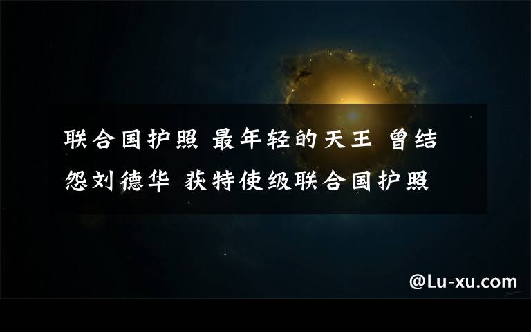 联合国护照 最年轻的天王 曾结怨刘德华 获特使级联合国护照
