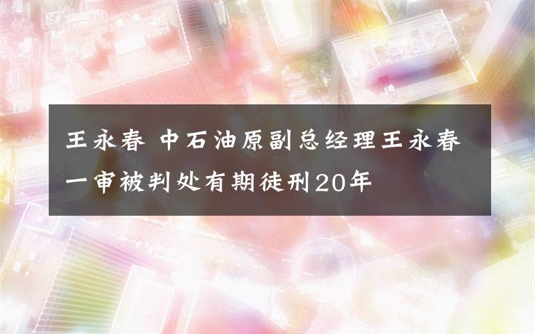 王永春 中石油原副总经理王永春一审被判处有期徒刑20年