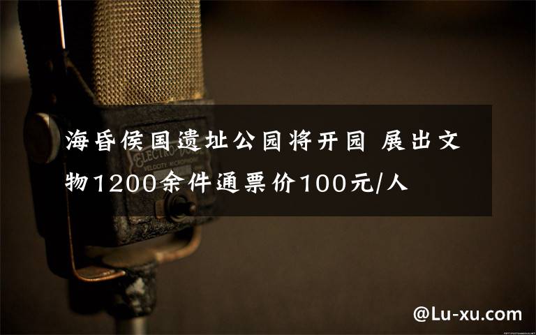 海昏侯国遗址公园将开园 展出文物1200余件通票价100元/人