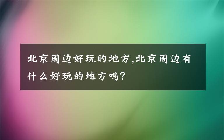 北京周边好玩的地方,北京周边有什么好玩的地方吗？