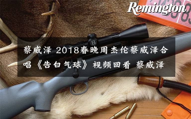 蔡威泽 2018春晚周杰伦蔡威泽合唱《告白气球》视频回看 蔡威泽资料