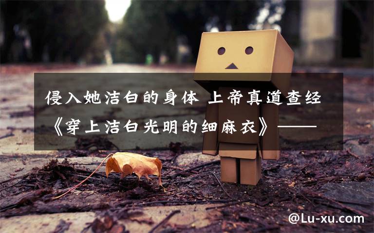 侵入她洁白的身体 上帝真道查经《穿上洁白光明的细麻衣》——启15:6-8