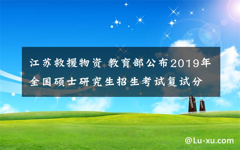 江苏救援物资 教育部公布2019年全国硕士研究生招生考试复试分数线