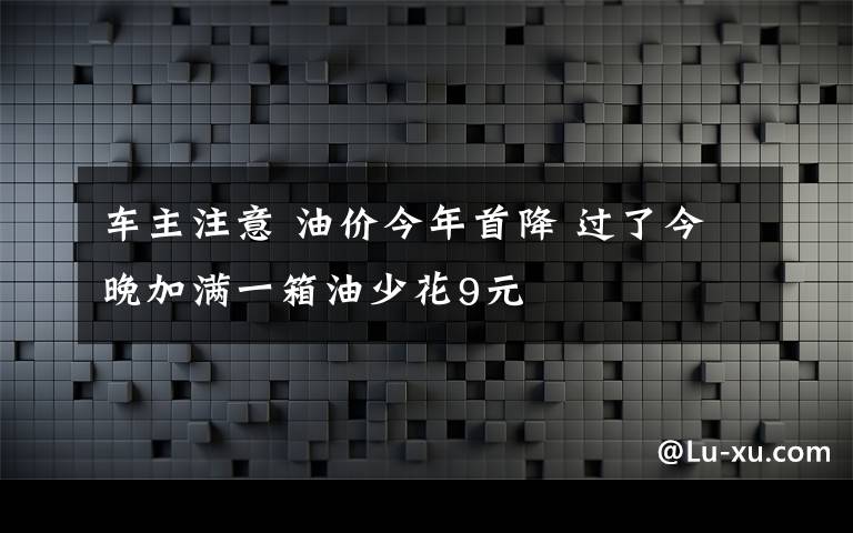 车主注意 油价今年首降 过了今晚加满一箱油少花9元