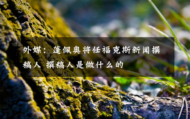 外媒：蓬佩奥将任福克斯新闻撰稿人 撰稿人是做什么的