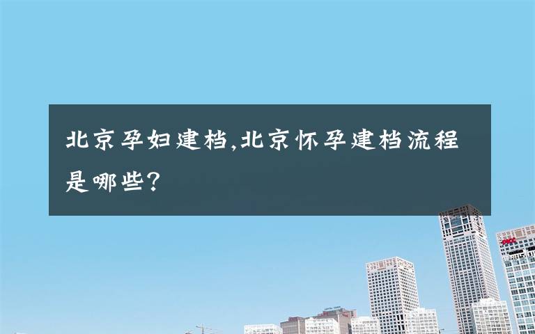 北京孕妇建档,北京怀孕建档流程是哪些？