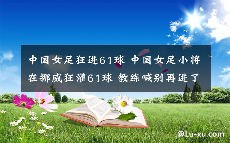 中国女足狂进61球 中国女足小将在挪威狂灌61球 教练喊别再进了