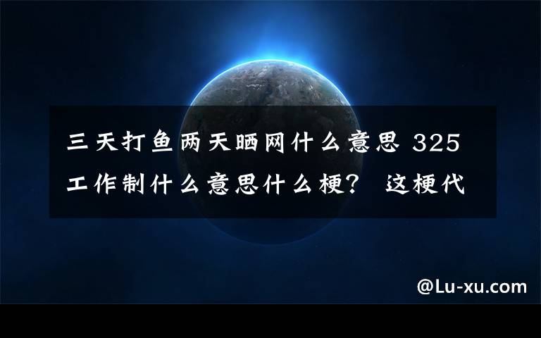 三天打鱼两天晒网什么意思 325工作制什么意思什么梗？ 这梗代指三天打鱼两天晒网