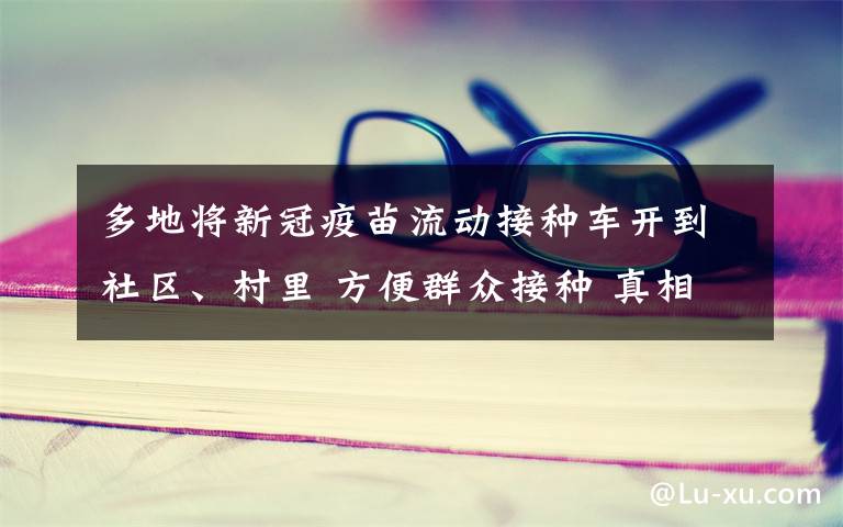 多地将新冠疫苗流动接种车开到社区、村里 方便群众接种 真相到底是怎样的？