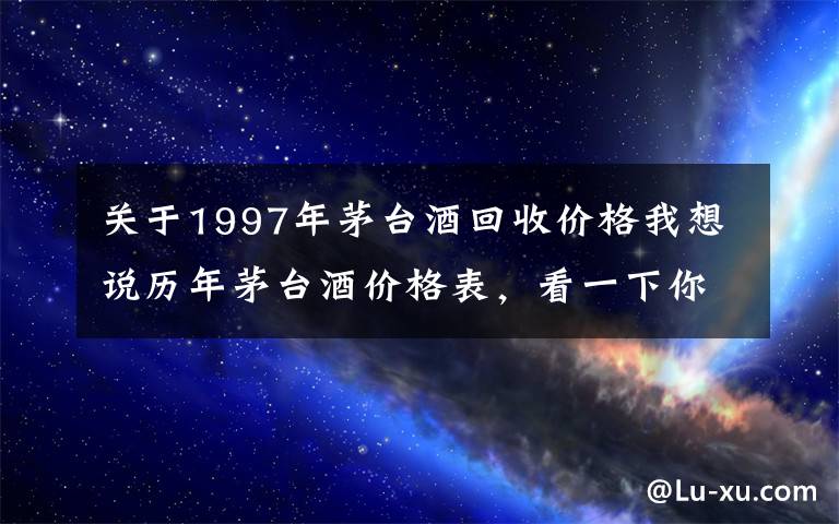 关于1997年茅台酒回收价格我想说历年茅台酒价格表，看一下你手里的茅台酒值多少钱