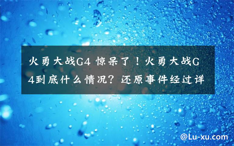 火勇大战G4 惊呆了！火勇大战G4到底什么情况？还原事件经过详情始末