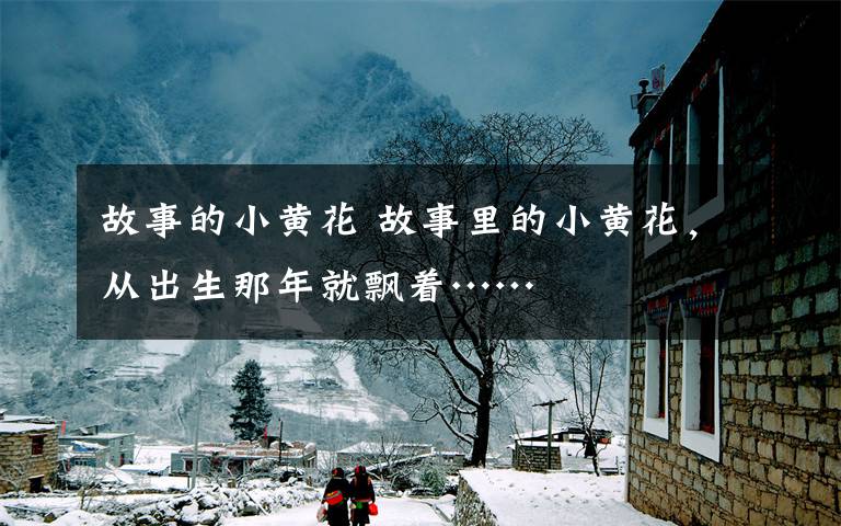 故事的小黄花 故事里的小黄花，从出生那年就飘着……