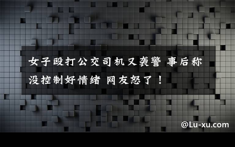 女子殴打公交司机又袭警 事后称没控制好情绪 网友怒了！