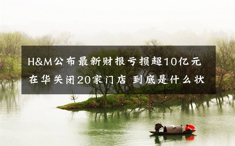 H&M公布最新财报亏损超10亿元 在华关闭20家门店 到底是什么状况？