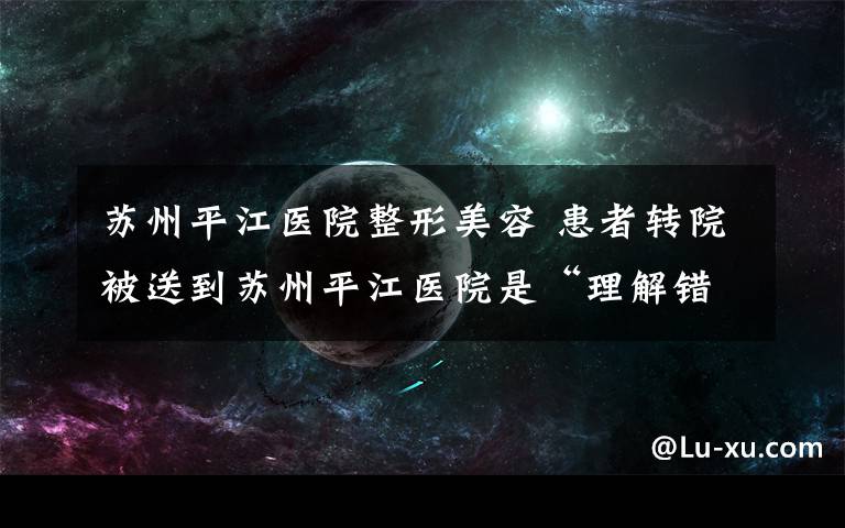 苏州平江医院整形美容 患者转院被送到苏州平江医院是“理解错误”还是另有猫腻？