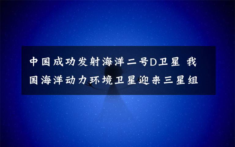 中国成功发射海洋二号D卫星 我国海洋动力环境卫星迎来三星组网时代 过程真相详细揭秘！