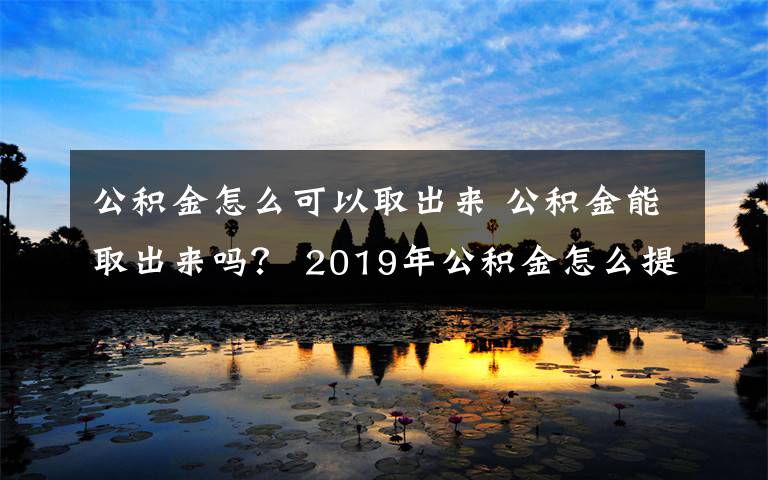 公积金怎么可以取出来 公积金能取出来吗？ 2019年公积金怎么提现？ 提现条件流程