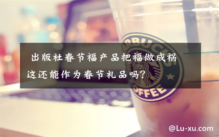  出版社春节福产品把福做成祸 这还能作为春节礼品吗？