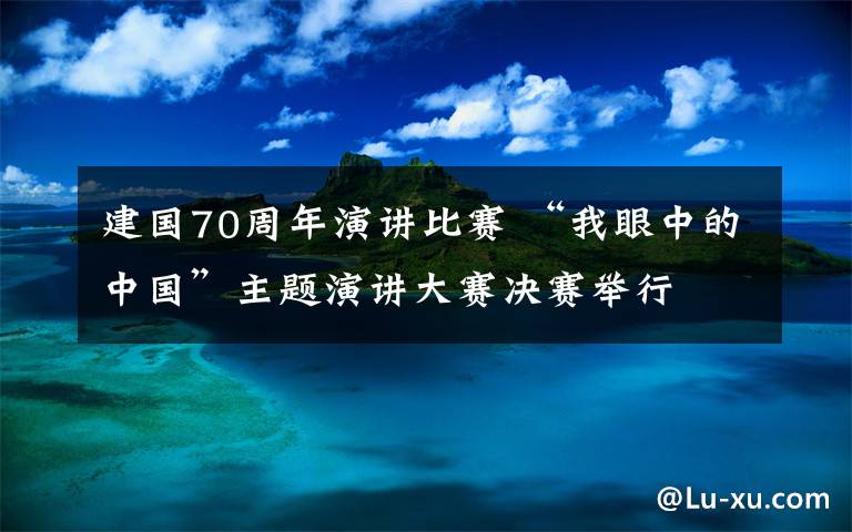 建国70周年演讲比赛 “我眼中的中国”主题演讲大赛决赛举行