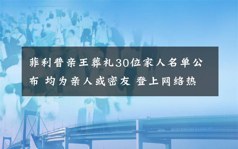 菲利普亲王葬礼30位家人名单公布 均为亲人或密友 登上网络热搜了！