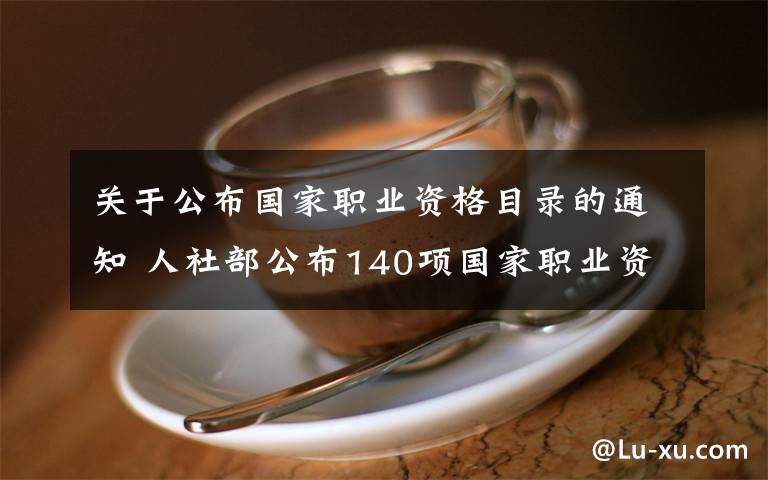 关于公布国家职业资格目录的通知 人社部公布140项国家职业资格目录 清单公布
